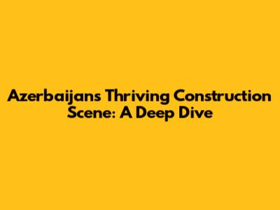 Azerbaijan's Thriving Construction Scene: A Deep Dive