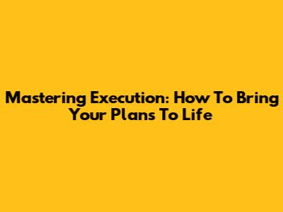 Mastering Execution: How To Bring Your Plans To Life