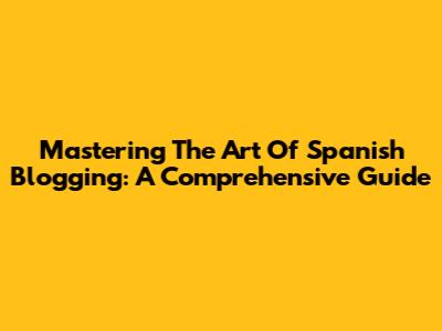 Mastering The Art Of Spanish Blogging: A Comprehensive Guide