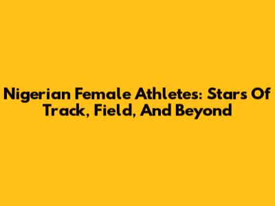 Nigerian Female Athletes: Stars Of Track, Field, And Beyond