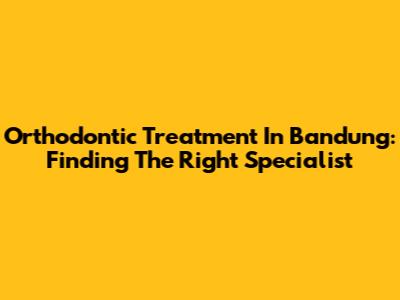 Orthodontic Treatment In Bandung: Finding The Right Specialist