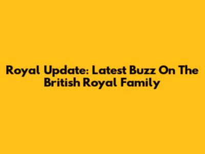 Royal Update: Latest Buzz On The British Royal Family